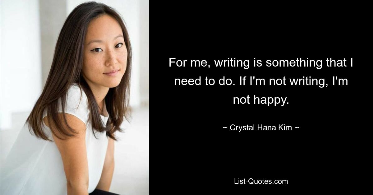 For me, writing is something that I need to do. If I'm not writing, I'm not happy. — © Crystal Hana Kim