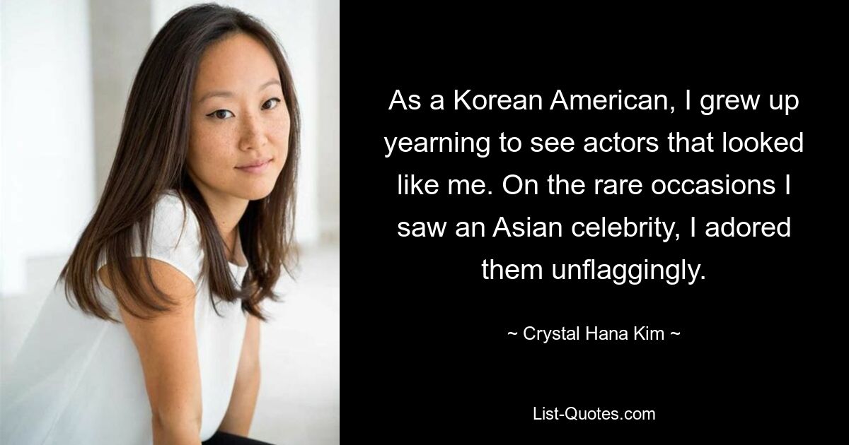 As a Korean American, I grew up yearning to see actors that looked like me. On the rare occasions I saw an Asian celebrity, I adored them unflaggingly. — © Crystal Hana Kim