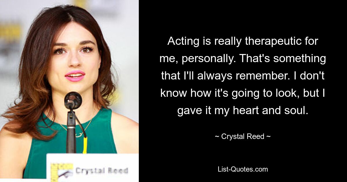 Acting is really therapeutic for me, personally. That's something that I'll always remember. I don't know how it's going to look, but I gave it my heart and soul. — © Crystal Reed