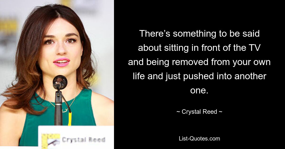 There’s something to be said about sitting in front of the TV and being removed from your own life and just pushed into another one. — © Crystal Reed