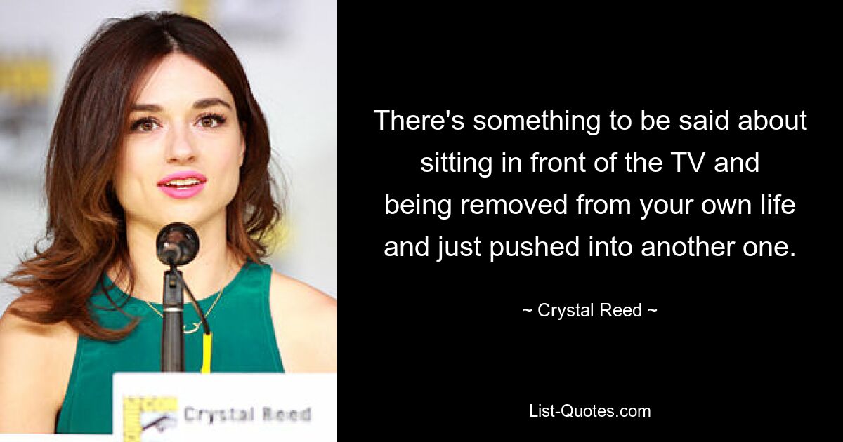 There's something to be said about sitting in front of the TV and being removed from your own life and just pushed into another one. — © Crystal Reed