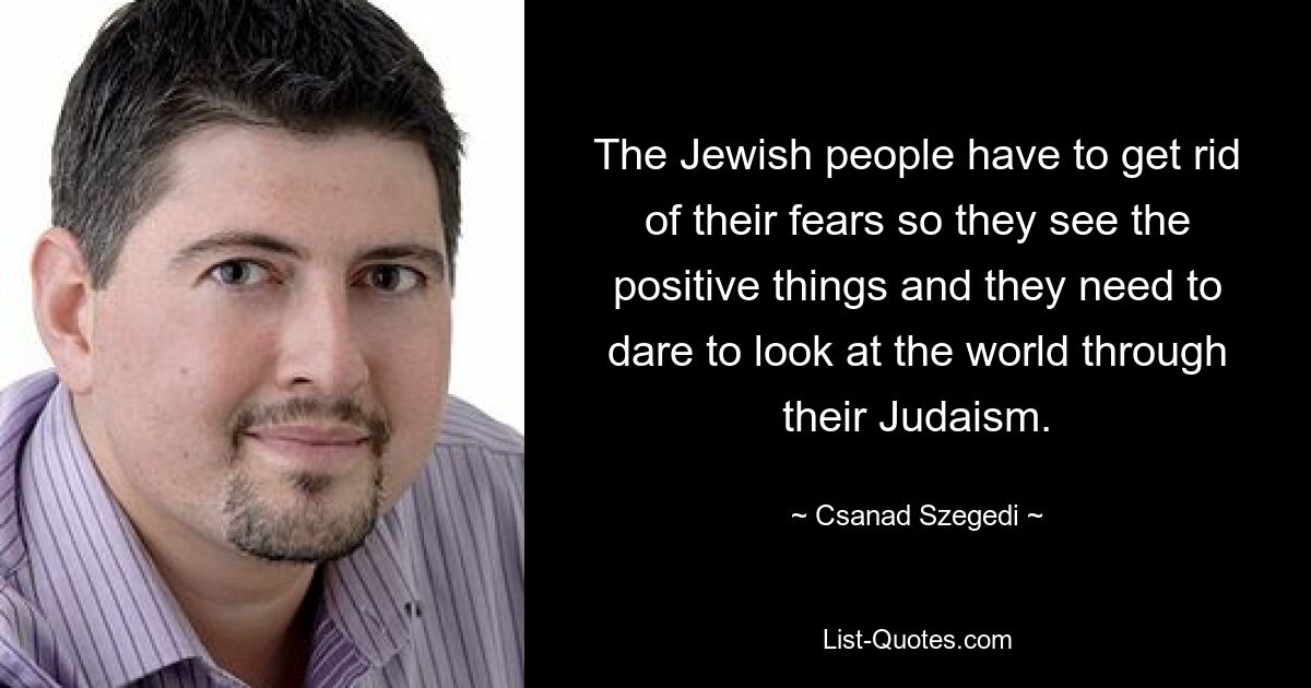 The Jewish people have to get rid of their fears so they see the positive things and they need to dare to look at the world through their Judaism. — © Csanad Szegedi