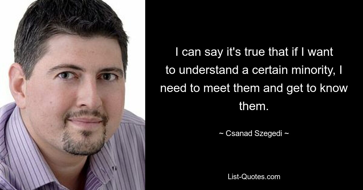 I can say it's true that if I want to understand a certain minority, I need to meet them and get to know them. — © Csanad Szegedi