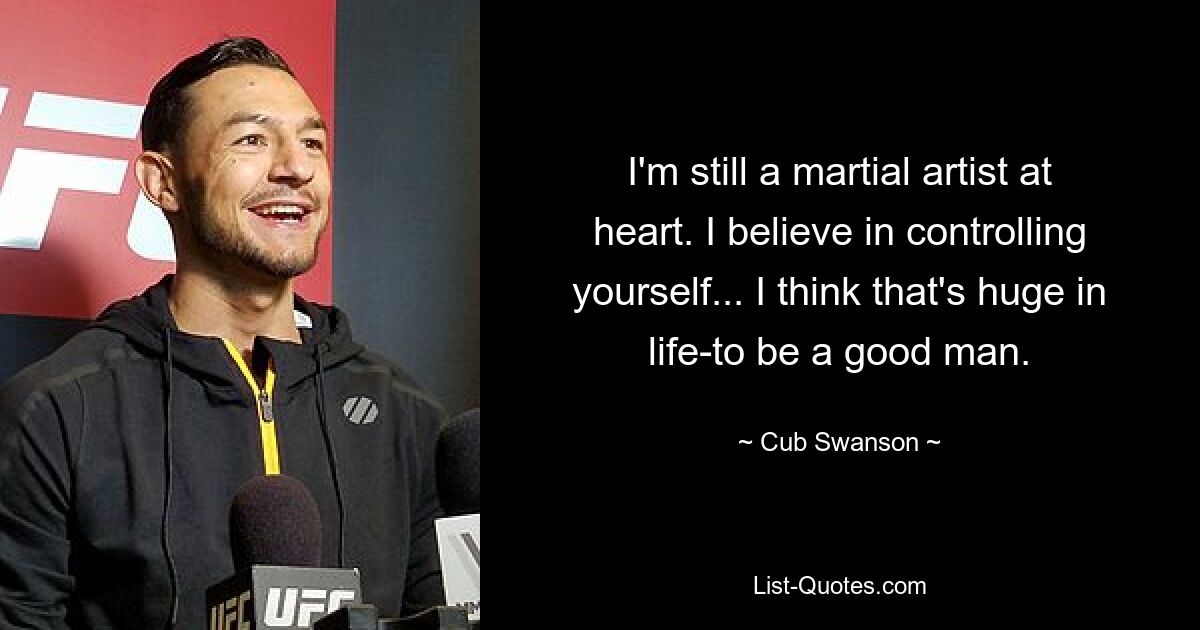 I'm still a martial artist at heart. I believe in controlling yourself... I think that's huge in life-to be a good man. — © Cub Swanson