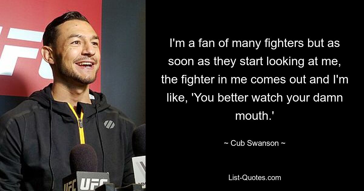 I'm a fan of many fighters but as soon as they start looking at me, the fighter in me comes out and I'm like, 'You better watch your damn mouth.' — © Cub Swanson