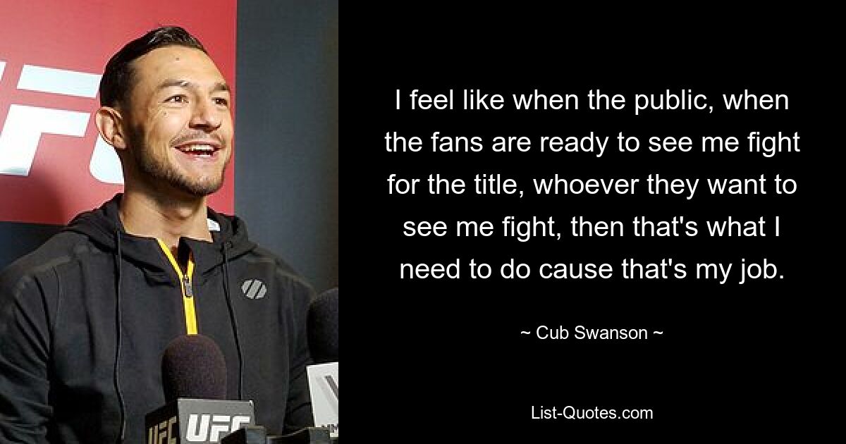 I feel like when the public, when the fans are ready to see me fight for the title, whoever they want to see me fight, then that's what I need to do cause that's my job. — © Cub Swanson