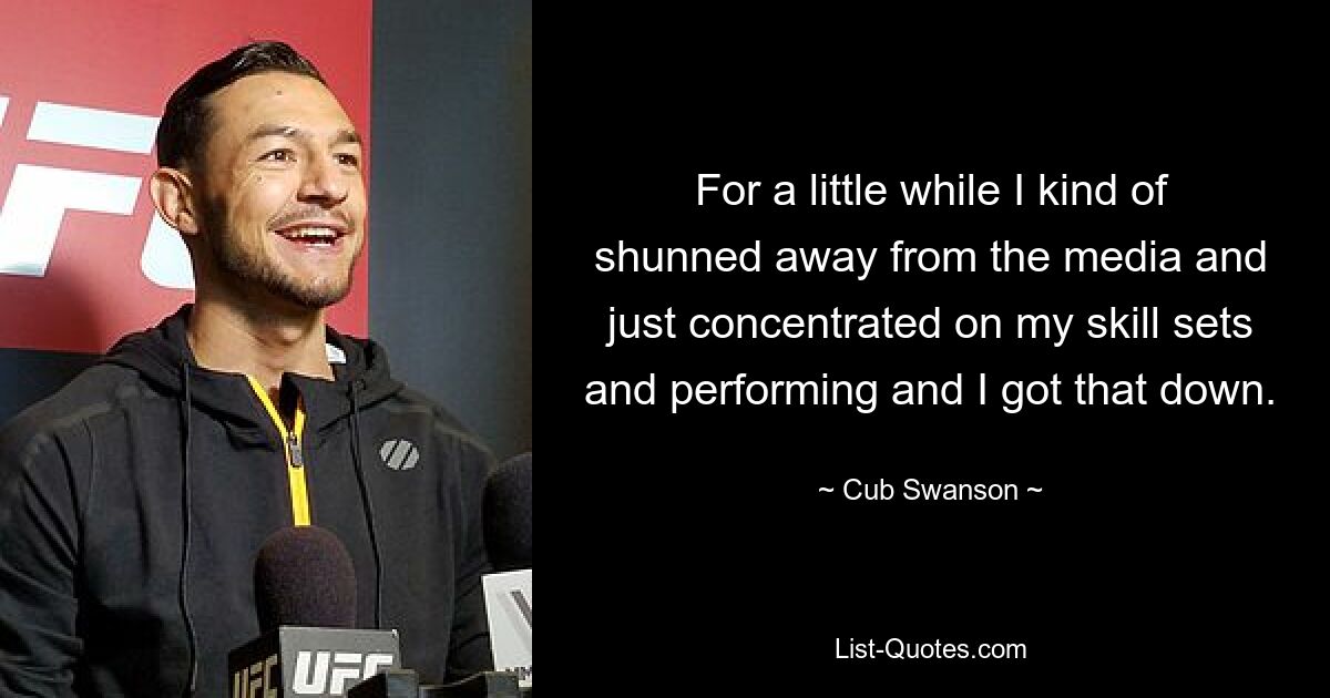 For a little while I kind of shunned away from the media and just concentrated on my skill sets and performing and I got that down. — © Cub Swanson