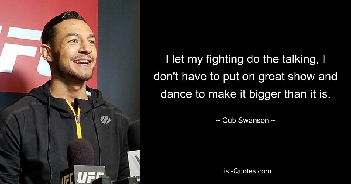 I let my fighting do the talking, I don't have to put on great show and dance to make it bigger than it is. — © Cub Swanson