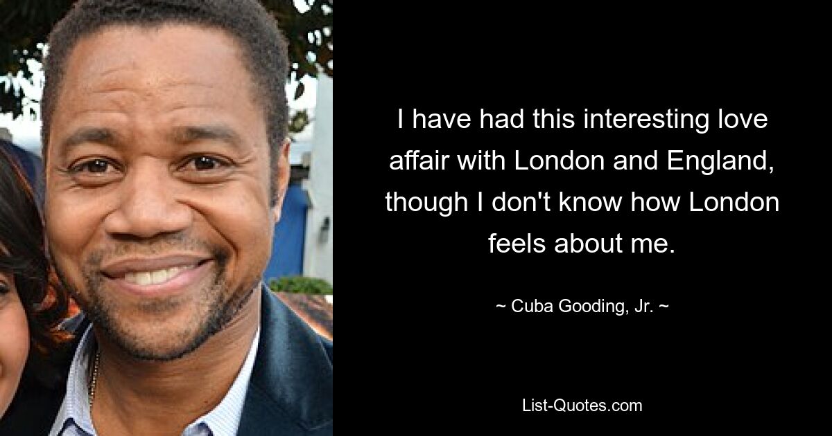 I have had this interesting love affair with London and England, though I don't know how London feels about me. — © Cuba Gooding, Jr.