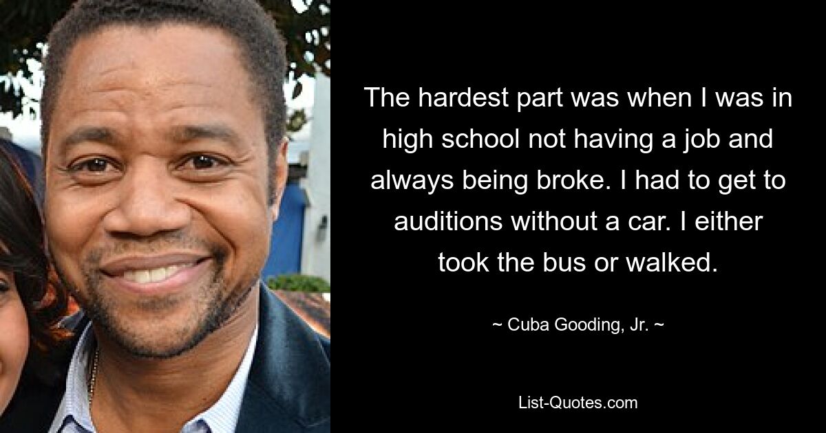 The hardest part was when I was in high school not having a job and always being broke. I had to get to auditions without a car. I either took the bus or walked. — © Cuba Gooding, Jr.