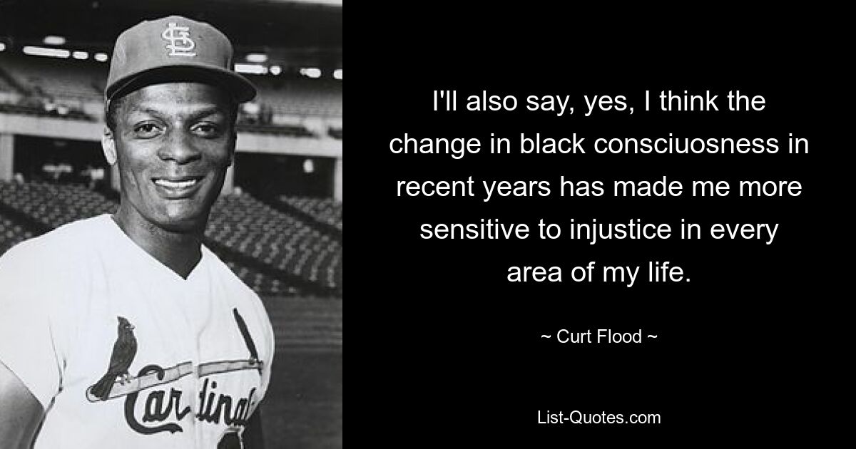 I'll also say, yes, I think the change in black consciuosness in recent years has made me more sensitive to injustice in every area of my life. — © Curt Flood