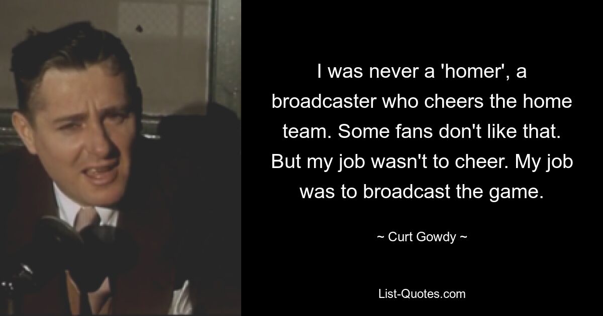 I was never a 'homer', a broadcaster who cheers the home team. Some fans don't like that. But my job wasn't to cheer. My job was to broadcast the game. — © Curt Gowdy