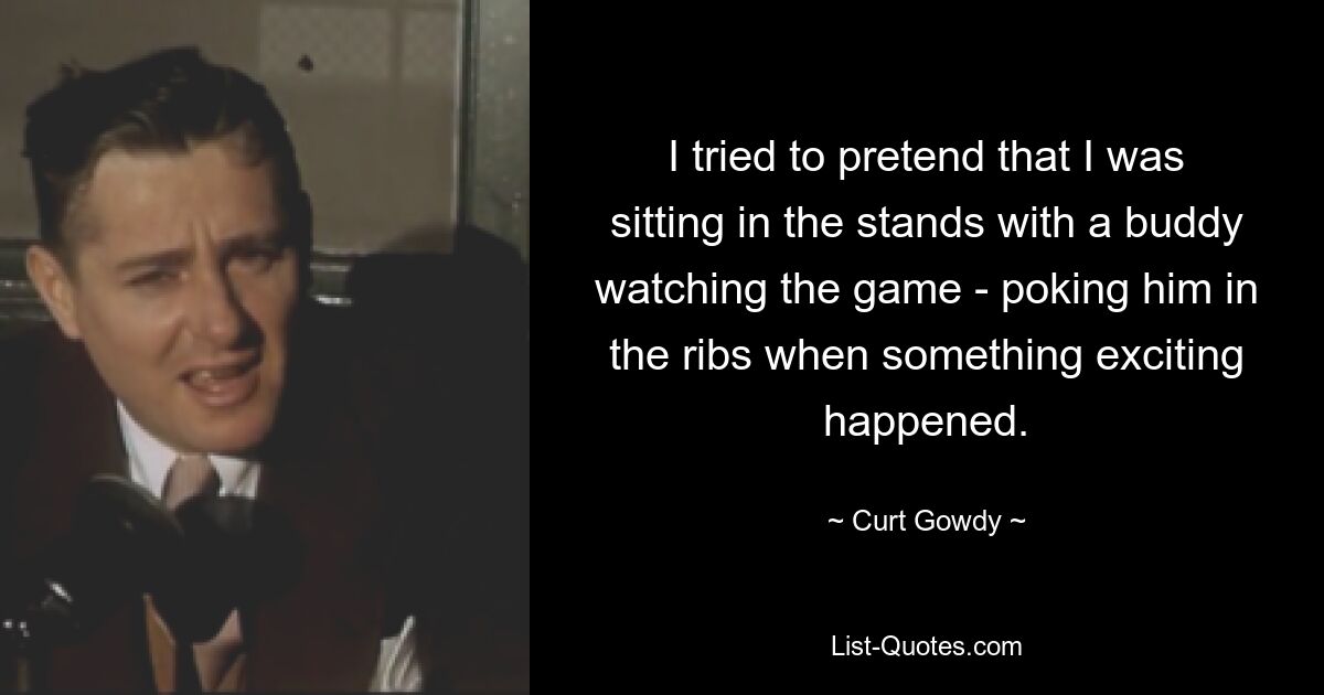 I tried to pretend that I was sitting in the stands with a buddy watching the game - poking him in the ribs when something exciting happened. — © Curt Gowdy