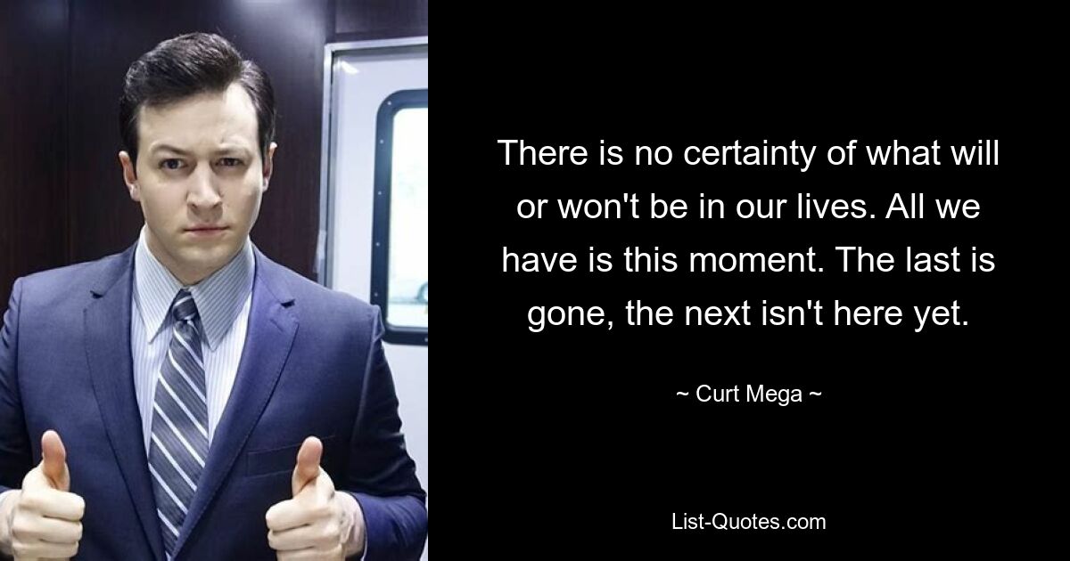 There is no certainty of what will or won't be in our lives. All we have is this moment. The last is gone, the next isn't here yet. — © Curt Mega