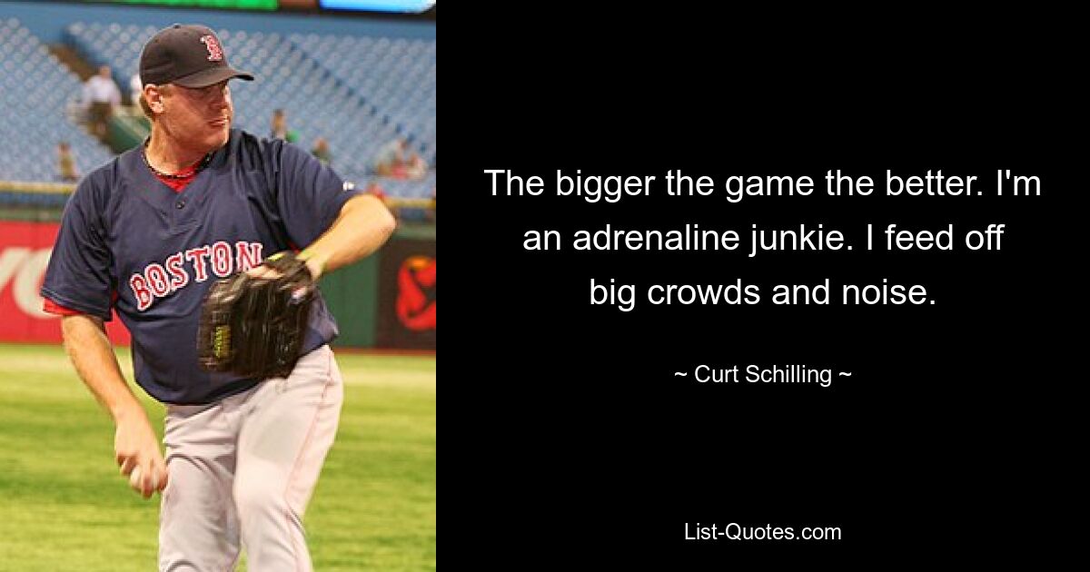 The bigger the game the better. I'm an adrenaline junkie. I feed off big crowds and noise. — © Curt Schilling