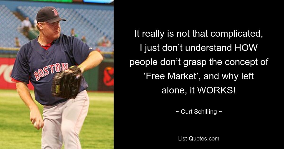 It really is not that complicated, I just don’t understand HOW people don’t grasp the concept of ‘Free Market’, and why left alone, it WORKS! — © Curt Schilling