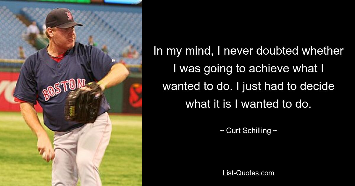 In my mind, I never doubted whether I was going to achieve what I wanted to do. I just had to decide what it is I wanted to do. — © Curt Schilling