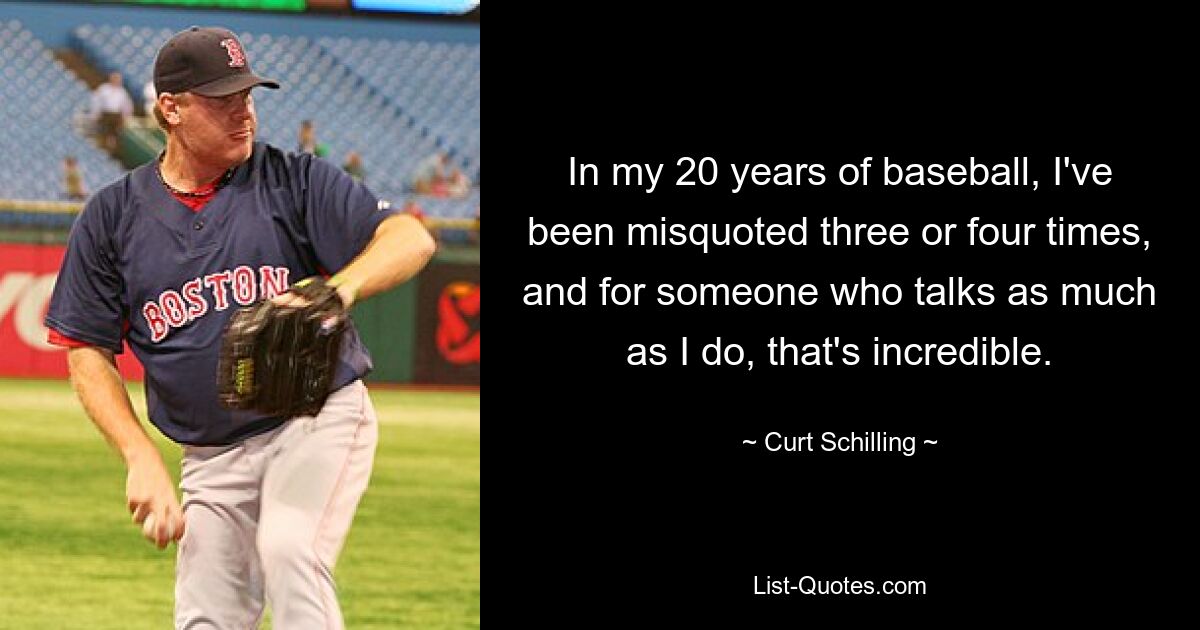 In my 20 years of baseball, I've been misquoted three or four times, and for someone who talks as much as I do, that's incredible. — © Curt Schilling