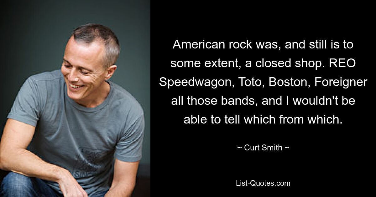 American rock was, and still is to some extent, a closed shop. REO Speedwagon, Toto, Boston, Foreigner all those bands, and I wouldn't be able to tell which from which. — © Curt Smith