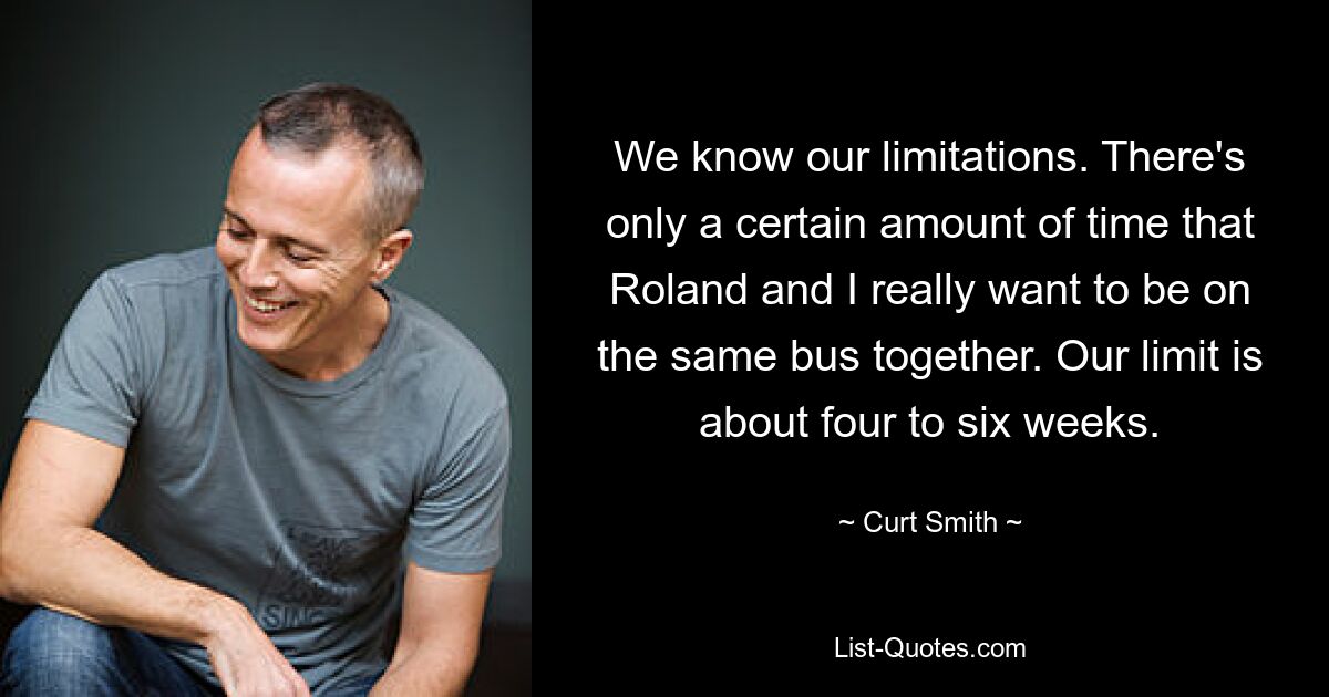 We know our limitations. There's only a certain amount of time that Roland and I really want to be on the same bus together. Our limit is about four to six weeks. — © Curt Smith