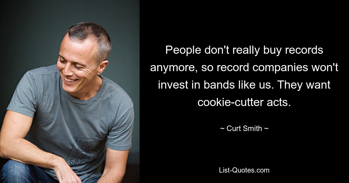 People don't really buy records anymore, so record companies won't invest in bands like us. They want cookie-cutter acts. — © Curt Smith