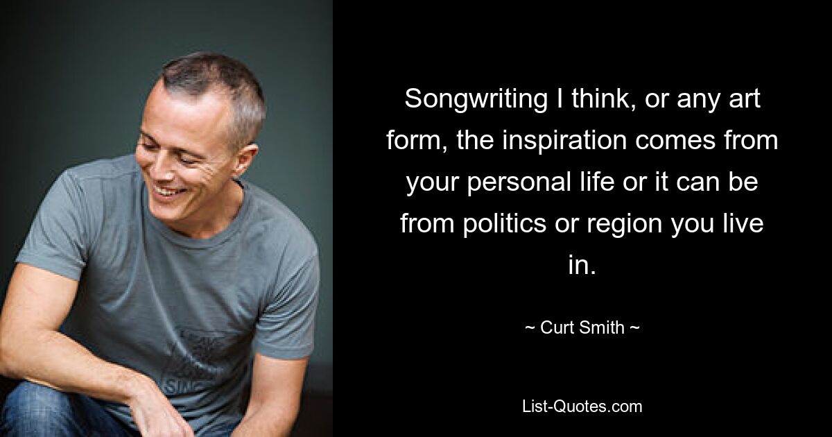 Songwriting I think, or any art form, the inspiration comes from your personal life or it can be from politics or region you live in. — © Curt Smith