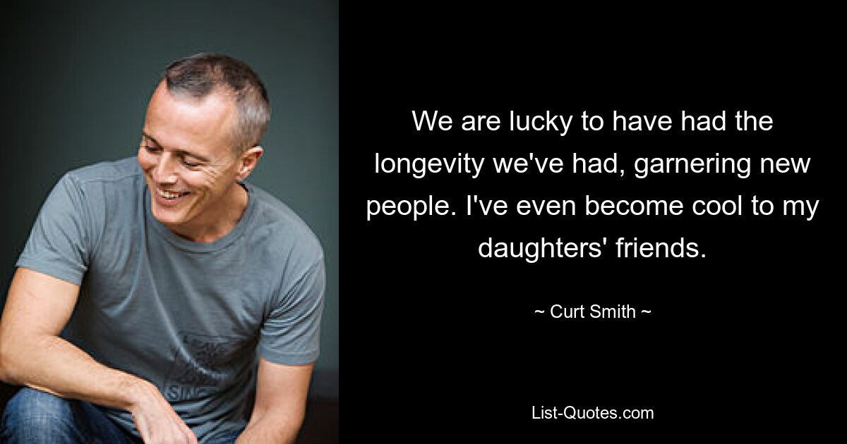 We are lucky to have had the longevity we've had, garnering new people. I've even become cool to my daughters' friends. — © Curt Smith