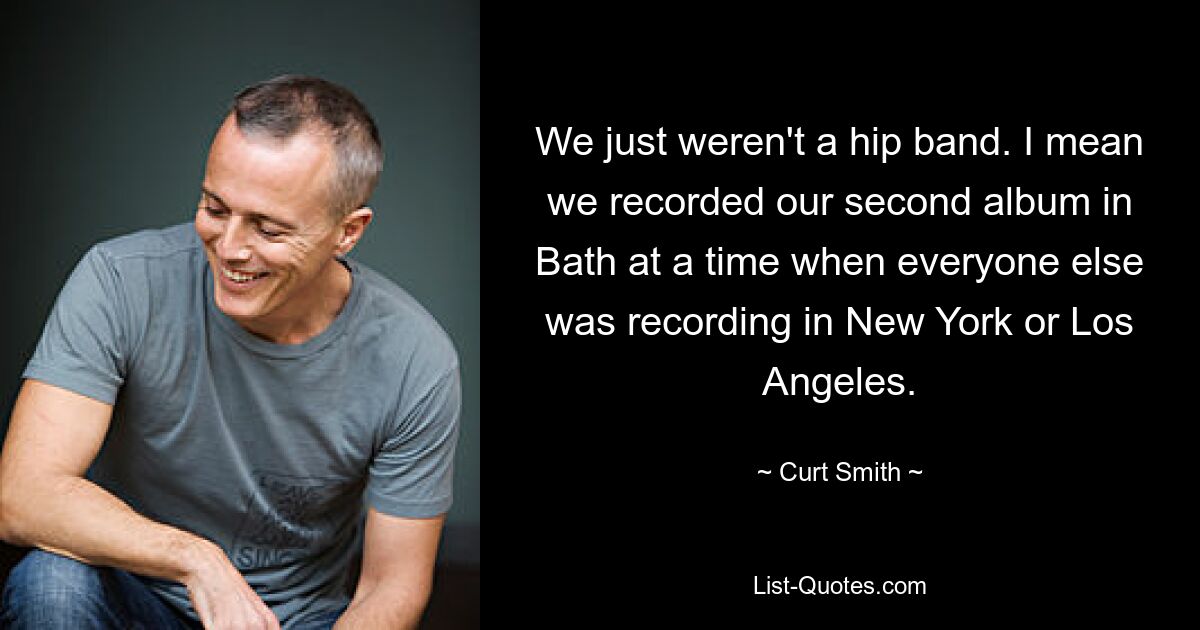 We just weren't a hip band. I mean we recorded our second album in Bath at a time when everyone else was recording in New York or Los Angeles. — © Curt Smith