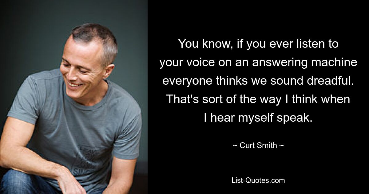 You know, if you ever listen to your voice on an answering machine everyone thinks we sound dreadful. That's sort of the way I think when I hear myself speak. — © Curt Smith