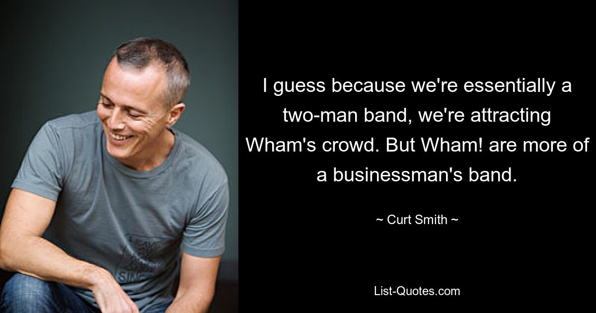 I guess because we're essentially a two-man band, we're attracting Wham's crowd. But Wham! are more of a businessman's band. — © Curt Smith