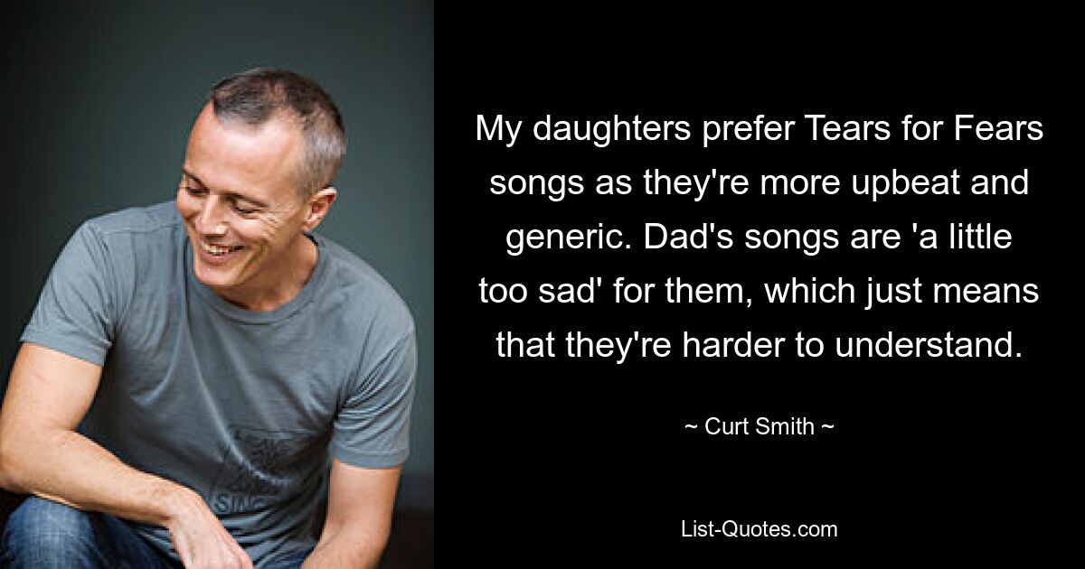 My daughters prefer Tears for Fears songs as they're more upbeat and generic. Dad's songs are 'a little too sad' for them, which just means that they're harder to understand. — © Curt Smith