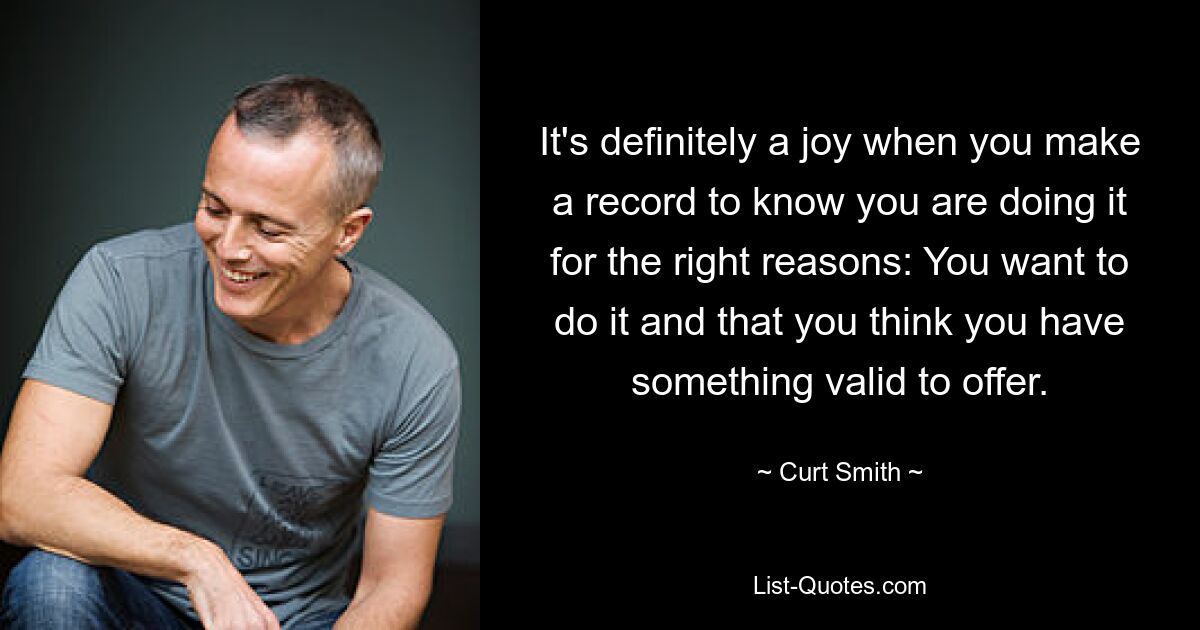 It's definitely a joy when you make a record to know you are doing it for the right reasons: You want to do it and that you think you have something valid to offer. — © Curt Smith