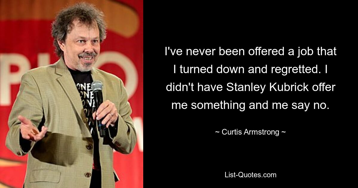 I've never been offered a job that I turned down and regretted. I didn't have Stanley Kubrick offer me something and me say no. — © Curtis Armstrong