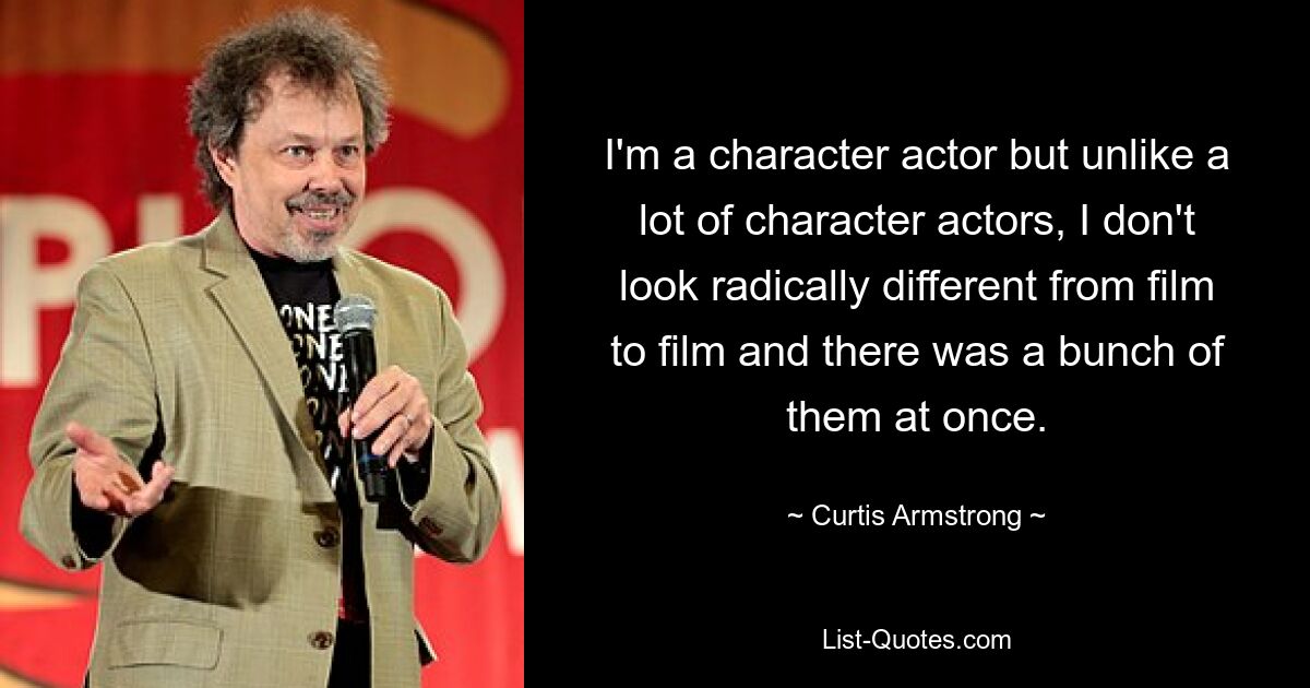 I'm a character actor but unlike a lot of character actors, I don't look radically different from film to film and there was a bunch of them at once. — © Curtis Armstrong