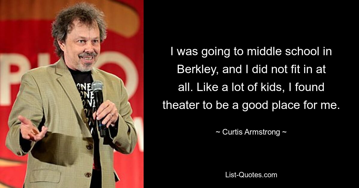 I was going to middle school in Berkley, and I did not fit in at all. Like a lot of kids, I found theater to be a good place for me. — © Curtis Armstrong