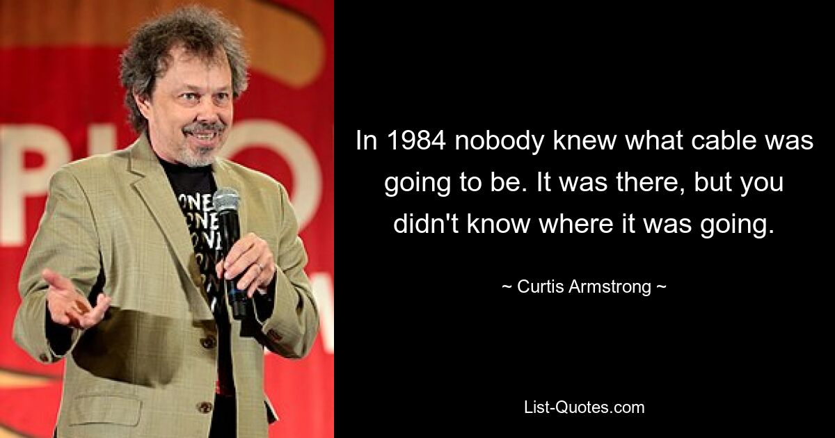 In 1984 nobody knew what cable was going to be. It was there, but you didn't know where it was going. — © Curtis Armstrong