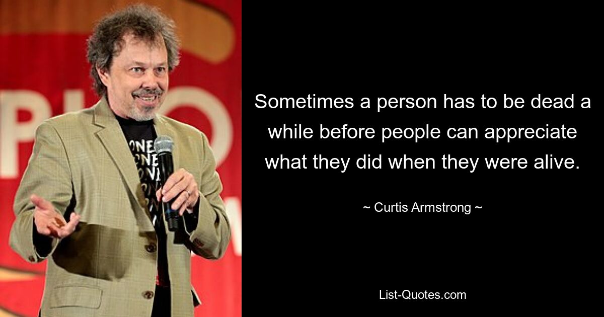 Sometimes a person has to be dead a while before people can appreciate what they did when they were alive. — © Curtis Armstrong