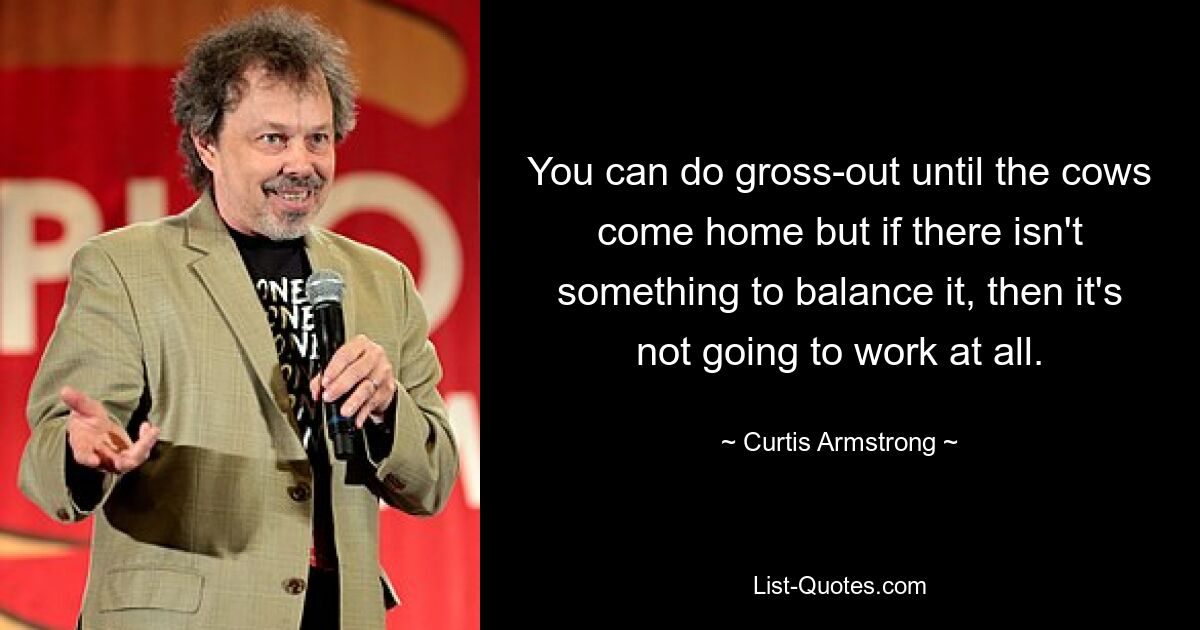 You can do gross-out until the cows come home but if there isn't something to balance it, then it's not going to work at all. — © Curtis Armstrong