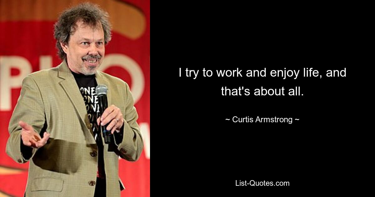 I try to work and enjoy life, and that's about all. — © Curtis Armstrong