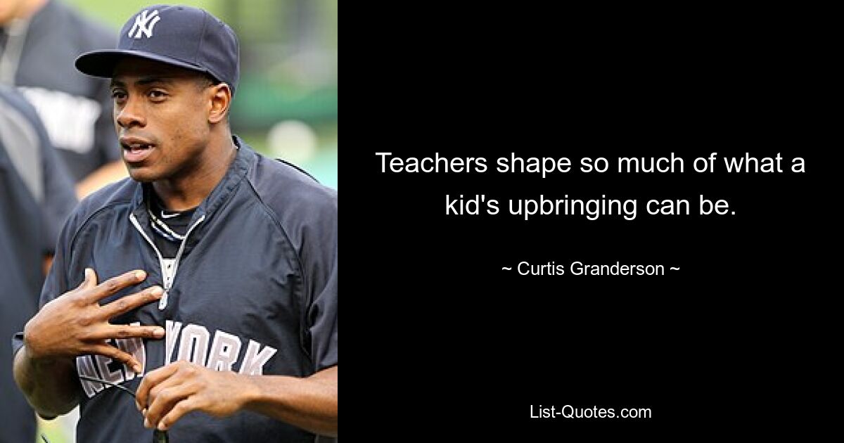 Teachers shape so much of what a kid's upbringing can be. — © Curtis Granderson