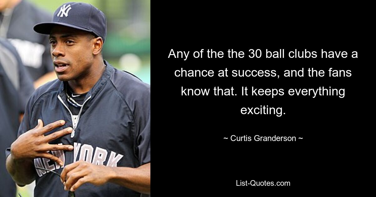 Any of the the 30 ball clubs have a chance at success, and the fans know that. It keeps everything exciting. — © Curtis Granderson