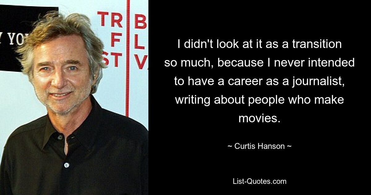 I didn't look at it as a transition so much, because I never intended to have a career as a journalist, writing about people who make movies. — © Curtis Hanson