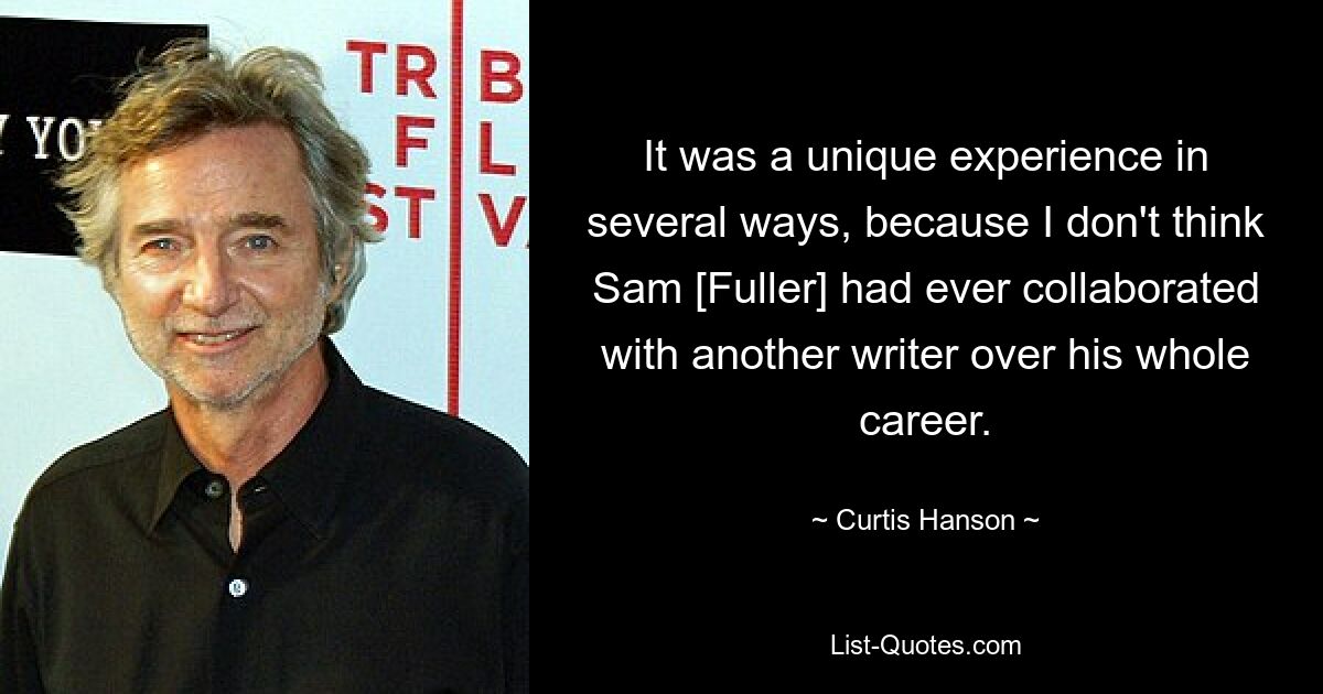 It was a unique experience in several ways, because I don't think Sam [Fuller] had ever collaborated with another writer over his whole career. — © Curtis Hanson