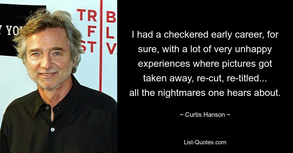 I had a checkered early career, for sure, with a lot of very unhappy experiences where pictures got taken away, re-cut, re-titled... all the nightmares one hears about. — © Curtis Hanson