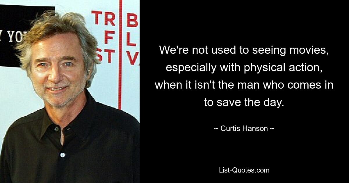 We're not used to seeing movies, especially with physical action, when it isn't the man who comes in to save the day. — © Curtis Hanson