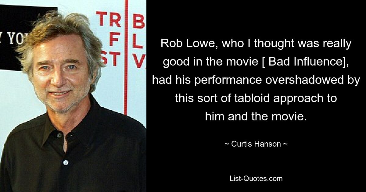 Rob Lowe, who I thought was really good in the movie [ Bad Influence], had his performance overshadowed by this sort of tabloid approach to him and the movie. — © Curtis Hanson