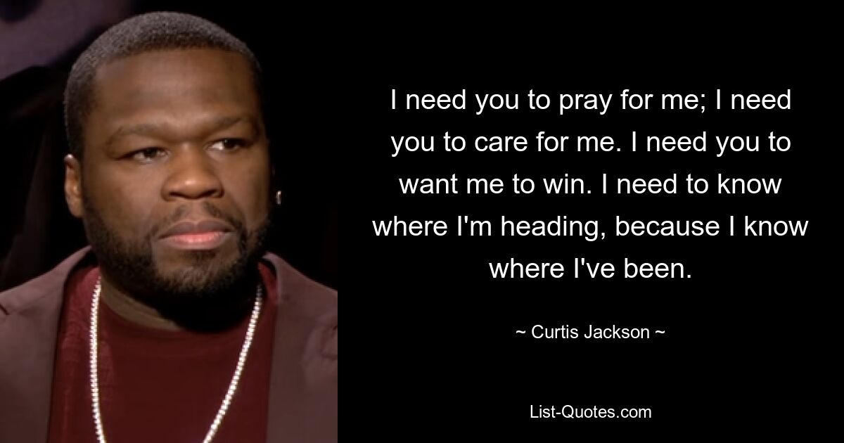 I need you to pray for me; I need you to care for me. I need you to want me to win. I need to know where I'm heading, because I know where I've been. — © Curtis Jackson