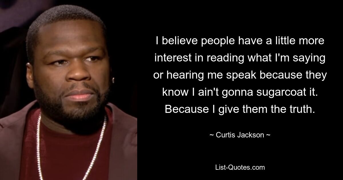 I believe people have a little more interest in reading what I'm saying or hearing me speak because they know I ain't gonna sugarcoat it. Because I give them the truth. — © Curtis Jackson