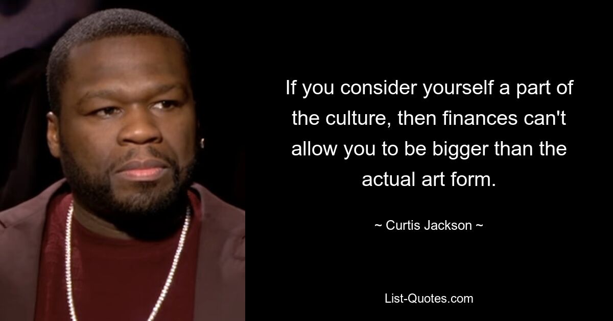 If you consider yourself a part of the culture, then finances can't allow you to be bigger than the actual art form. — © Curtis Jackson