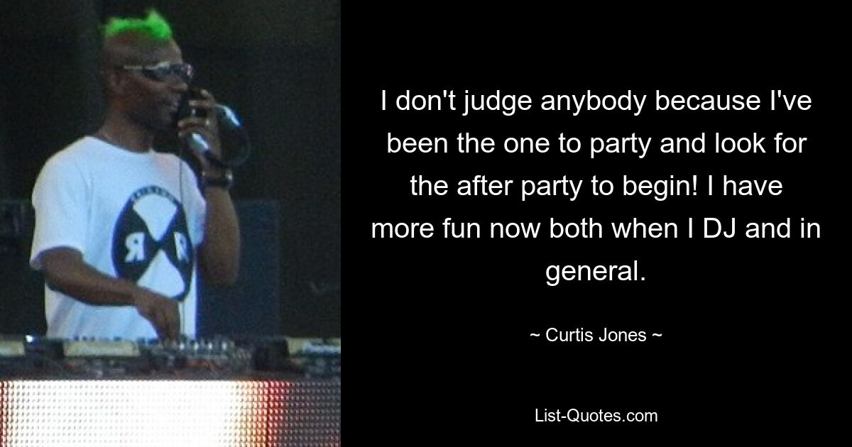 I don't judge anybody because I've been the one to party and look for the after party to begin! I have more fun now both when I DJ and in general. — © Curtis Jones